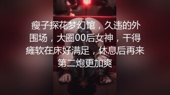  瘦子探花梦幻馆，久违的外围场，大圈00后女神，干得瘫软在床好满足，休息后再来第二炮更加爽