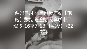 源码自录 阿黑颜反差婊【施施】戴狗链遛狗 无套啪啪口爆 6-16至7-18 【45V】 (2270)