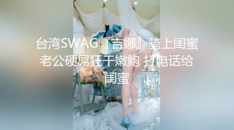 台湾SWAG『吉娜』骑上闺蜜老公硬屌狂干嫩鲍 打电话给闺蜜