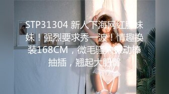 STP31304 新人下海网红脸妹妹！强烈要求秀一波！情趣换装168CM，微毛骚穴振动棒抽插，翘起大肥臀