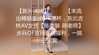 【新片速遞】 ⚫️⚫️【未流出稀缺重磅】C罩杯，东北吉林AV女优【陈美慧-陈老师】步兵OF官网订阅福利，一挑三无套