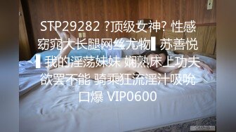 STP29282 ?顶级女神? 性感窈窕大长腿网丝尤物▌苏善悦▌我的淫荡妹妹 娴熟床上功夫欲罢不能 骑乘狂流淫汁吸吮口爆 VIP0600