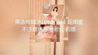 果冻传媒 91bcm 033 趁闺蜜不注意诱惑她老公 莉娜