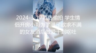 2024-3-17酒店偷拍 学生情侣开房小哥为了满足欲求不满的女友酒后做爱干到呕吐