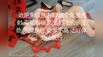  近距离欣赏内射 这个角度内射 哥哥看硬了没 打飞机多没劲 来操我呀 要求不高 活好体力棒就行