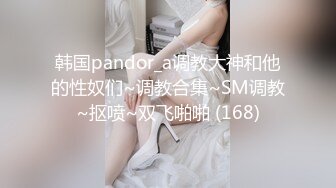 韩国pandor_a调教大神和他的性奴们~调教合集~SM调教~抠喷~双飞啪啪 (168)