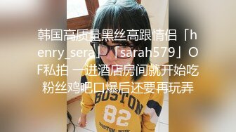 韩国高质量黑丝高跟情侣「henry_sera」「sarah579」OF私拍 一进酒店房间就开始吃粉丝鸡吧口爆后还要再玩弄