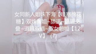 女同新人姐妹下海【哇塞棉花糖】双姝御姐~舔逼~逼逼交叠~道具双插~双女啪啪【12V】  (7)