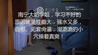  南宁大奶学姐，学习不好的原因就是性瘾大，骚水又多，自慰、无套肏逼，湿漉漉的小穴操着真爽！