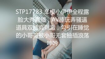 STP17783 车模小伊伊全程露脸大秀直播，AV棒玩弄骚逼道具双插真刺激，勾引在睡觉的小哥哥被小哥无套抽插浪荡呻吟