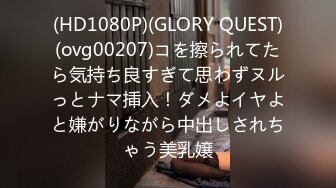 (HD1080P)(GLORY QUEST)(ovg00207)コを擦られてたら気持ち良すぎて思わずヌルっとナマ挿入！ダメよイヤよと嫌がりながら中出しされちゃう美乳嬢