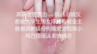 高端泄密流出❤️极品眼镜反差婊大学生美女陈丽梅被金主爸爸调教骚母狗嘴里含假屌小鸡巴插骚逼表情痛苦