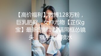 【高价福利】微博128万粉，巨乳肥臀，女神尤物【芷仪g宝】最新定制，脸逼同框怂镜头，徒手扣逼喷水