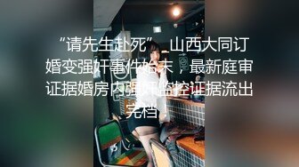 “请先生赴死”_山西大同订婚变强奸事件始末，最新庭审证据婚房内强奸监控证据流出完档！