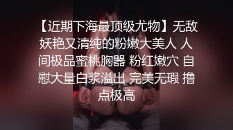 【近期下海最顶级尤物】无敌妖艳又清纯的粉嫩大美人 人间极品蜜桃胸器 粉红嫩穴 自慰大量白浆溢出 完美无瑕 撸点极高