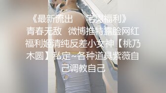 《最新流出❤️宅男福利》✿青春无敌✿微博推特露脸网红福利姬清纯反差小女神【桃乃木圆】私定~各种道具紫薇自己调教自己