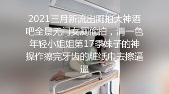 2021三月新流出厕拍大神酒吧全景无门女厕偷拍，清一色年轻小姐姐第17季妹子的神操作擦完牙齿的脏纸巾去擦逼逼