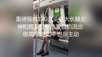 重磅强推170九头身大长腿女神和男友日常造爱自拍流出 很高冷的女神 也很主动