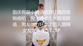 国庆假期小情侣旅游住酒店啪啪偷拍，胸大腰细大长腿高颜值，男友体力好女上后入插得女友淫声连连720P