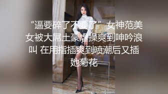 “逼要碎了不要了”女神范美女被大屌土豪虐操爽到呻吟浪叫 在用指插爽到喷潮后又插她菊花