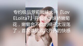 专约极品萝莉嫩妹大神『LovELolita7』开包小学妹娇嫩菊花，嫩菊合不拢的样子太淫荡了，首次体验双穴齐开的快感