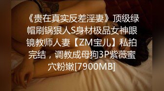 《贵在真实反差淫妻》顶级绿帽刷锅狠人S身材极品女神眼镜教师人妻【ZM宝儿】私拍完结，调教成母狗3P紫薇蜜穴粉嫩[7900MB]