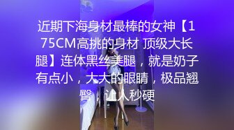 近期下海身材最棒的女神【175CM高挑的身材 顶级大长腿】连体黑丝美腿，就是奶子有点小，大大的眼睛，极品翘臀，让人秒硬