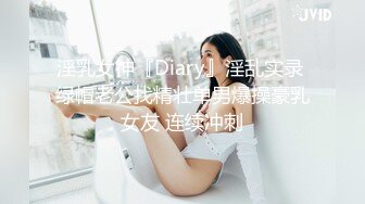 淫乳女神『Diary』淫乱实录 绿帽老公找精壮单男爆操豪乳女友 连续冲刺