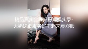 精品真实全程拍摄嫖娼实录-大奶妹纸服务好干起来真舒服