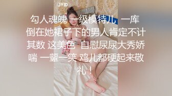 勾人魂魄 一级模特儿  一库 倒在她裙子下的男人肯定不计其数 这美色  自慰尿尿大秀娇喘 一颦一笑 鸡儿都硬起来敬礼！