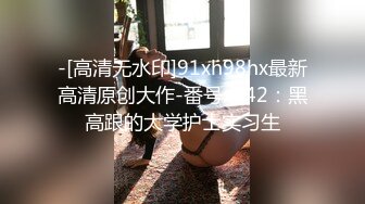 -[高清无水印]91xh98hx最新高清原创大作-番号xh42：黑高跟的大学护士实习生