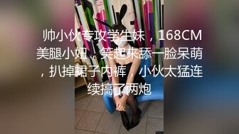   帅小伙专攻学生妹，168CM美腿小妞，笑起来舔一脸呆萌，扒掉裙子内裤，小伙太猛连续搞了两炮