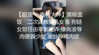 【超顶❤️推特大神】黑椒盖饭✿ 二次调教椰乳女高 狗链女奴任由宰割玩弄 爆肏凌辱肉便器少女 美妙榨精肉欲