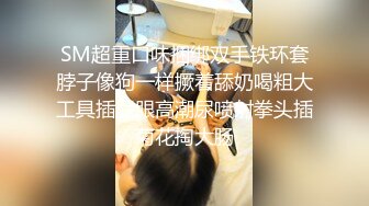 SM超重口味捆绑双手铁环套脖子像狗一样撅着舔奶喝粗大工具插屁眼高潮尿喷射拳头插菊花掏大肠