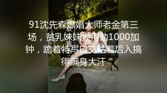 91沈先森嫖娼大师老金第三场，贫乳妹妹太得劲1000加钟，跪着特写口交站着后入搞得满身大汗