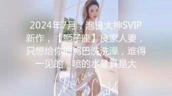 2024年7月，泡良大神SVIP新作，【狮子座】良家人妻，只想给你的鸡巴洗洗澡，难得一见的，喷的水量真是大