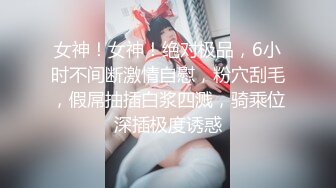 女神！女神！绝对极品，6小时不间断激情自慰，粉穴刮毛，假屌抽插白浆四溅，骑乘位深插极度诱惑