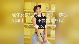 瑜伽女教练成功拿下，‘你趴到墙上’，‘不要酱紫拍我’，吃下嘛吃下宝贝