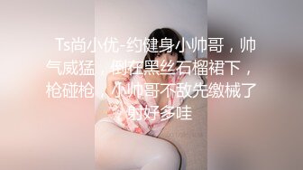   Ts尚小优-约健身小帅哥，帅气威猛，倒在黑丝石榴裙下，枪碰枪，小帅哥不敌先缴械了，射好多哇