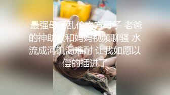  最强母子乱伦南方母子 老爸的神助攻和妈妈视频聊骚 水流成河饥渴难耐 让我如愿以偿的插进了