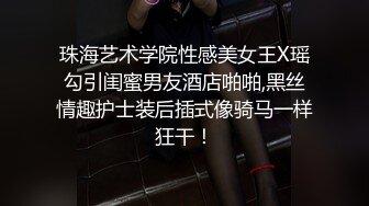 珠海艺术学院性感美女王X瑶勾引闺蜜男友酒店啪啪,黑丝情趣护士装后插式像骑马一样狂干！