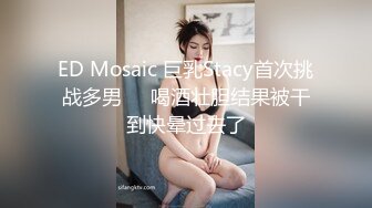 ED Mosaic 巨乳Stacy首次挑战多男❤️喝酒壮胆结果被干到快晕过去了