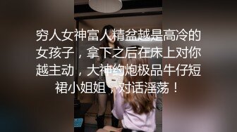 穷人女神富人精盆越是高冷的女孩子，拿下之后在床上对你越主动，大神约炮极品牛仔短裙小姐姐，对话淫荡！