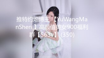 推特约炮博主 【YuWangManShen 】高颜值美女900福利群【563v】 (350)