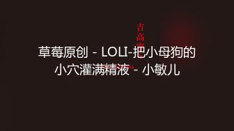 草莓原创 - LOLI-把小母狗的小穴灌满精液 - 小敏儿