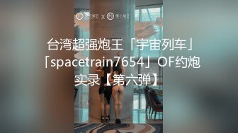 ✨台湾超强炮王「宇宙列车」「spacetrain7654」OF约炮实录【第六弹】