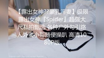 【露出女神??豪乳淫妻】极限露出女神『Spider』超强大尺私拍甄选 各种户外勾引路人外卖小哥随便操趴 高清1080P版