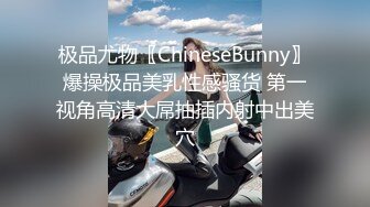 极品尤物〖ChineseBunny〗爆操极品美乳性感骚货 第一视角高清大屌抽插内射中出美穴