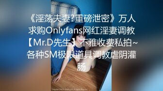 《淫荡夫妻?重磅泄密》万人求购Onlyfans网红淫妻调教【Mr.D先生】不雅收费私拍~各种SM极限道具调教虐阴灌肠