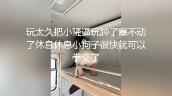 玩太久把小骚逼玩肿了塞不动了休息休息小狗子很快就可以拳交了